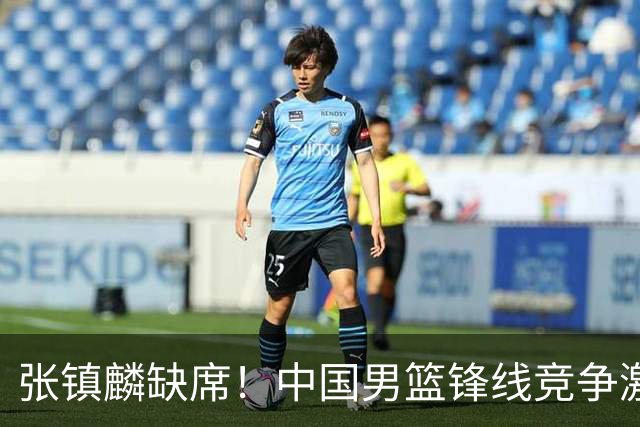 张镇麟缺席！中国男篮锋线竞争激烈 王俊杰异军突起引关注